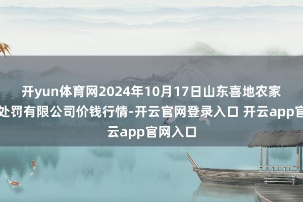 开yun体育网2024年10月17日山东喜地农家具市集处罚有限公司价钱行情-开云官网登录入口 开云app官网入口