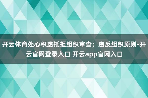 开云体育处心积虑抵拒组织审查；违反组织原则-开云官网登录入口 开云app官网入口