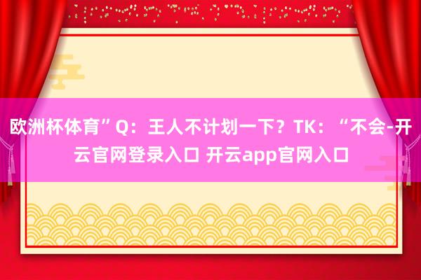 欧洲杯体育”Q：王人不计划一下？TK：“不会-开云官网登录入口 开云app官网入口