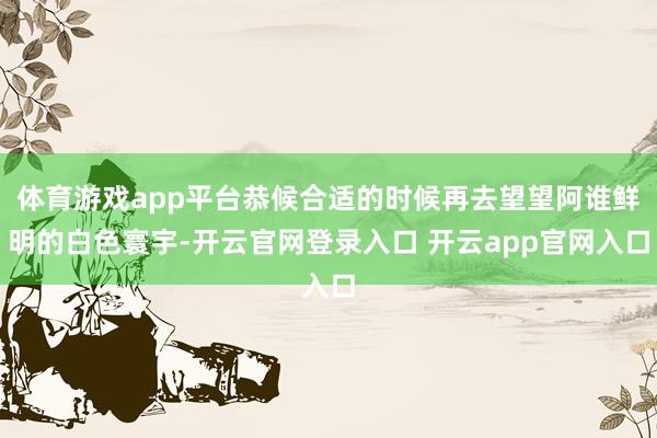 体育游戏app平台恭候合适的时候再去望望阿谁鲜明的白色寰宇-开云官网登录入口 开云app官网入口