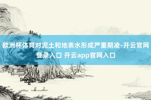 欧洲杯体育对泥土和地表水形成严重期凌-开云官网登录入口 开云app官网入口