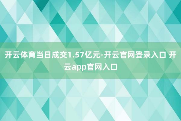 开云体育当日成交1.57亿元-开云官网登录入口 开云app官网入口