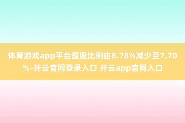 体育游戏app平台握股比例由8.78%减少至7.70%-开云官网登录入口 开云app官网入口