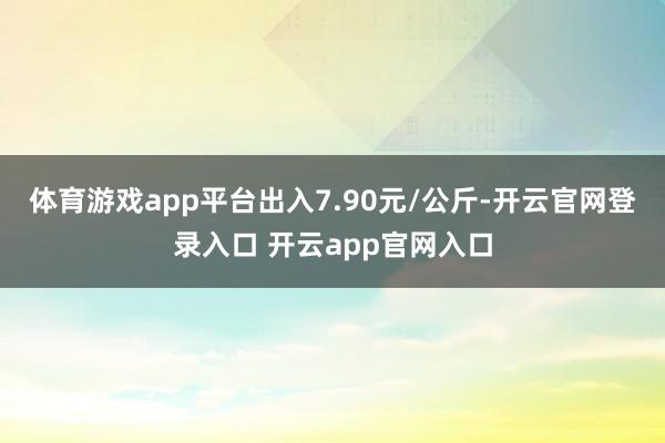 体育游戏app平台出入7.90元/公斤-开云官网登录入口 开云app官网入口