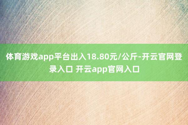 体育游戏app平台出入18.80元/公斤-开云官网登录入口 开云app官网入口