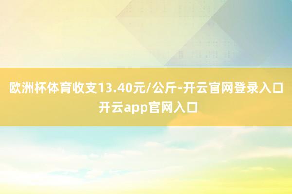 欧洲杯体育收支13.40元/公斤-开云官网登录入口 开云app官网入口