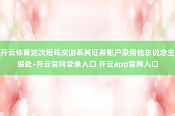 开云体育这次短线交游系其证券账户录用他东说念主惩处-开云官网登录入口 开云app官网入口