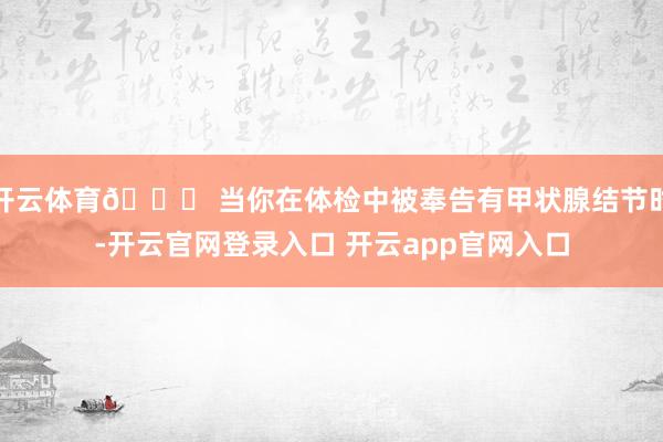 开云体育🔍 当你在体检中被奉告有甲状腺结节时-开云官网登录入口 开云app官网入口