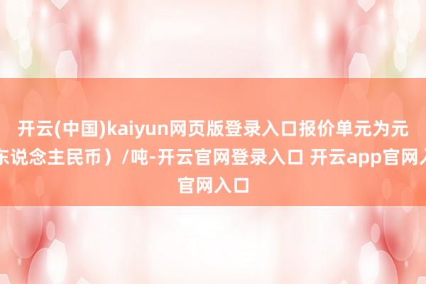 开云(中国)kaiyun网页版登录入口报价单元为元（东说念主民币）/吨-开云官网登录入口 开云app官网入口