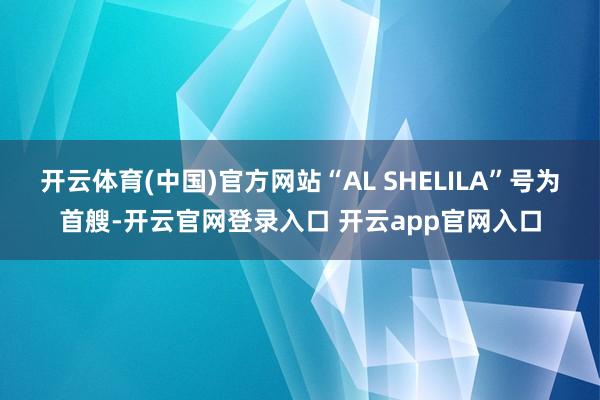 开云体育(中国)官方网站“AL SHELILA”号为首艘-开云官网登录入口 开云app官网入口