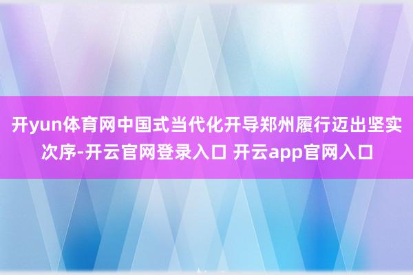 开yun体育网中国式当代化开导郑州履行迈出坚实次序-开云官网登录入口 开云app官网入口