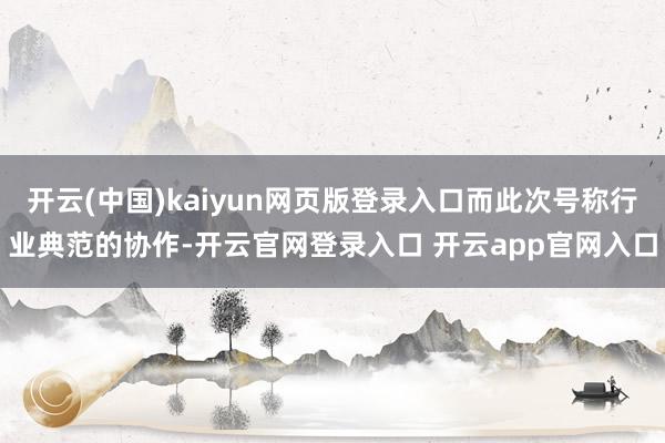 开云(中国)kaiyun网页版登录入口而此次号称行业典范的协作-开云官网登录入口 开云app官网入口