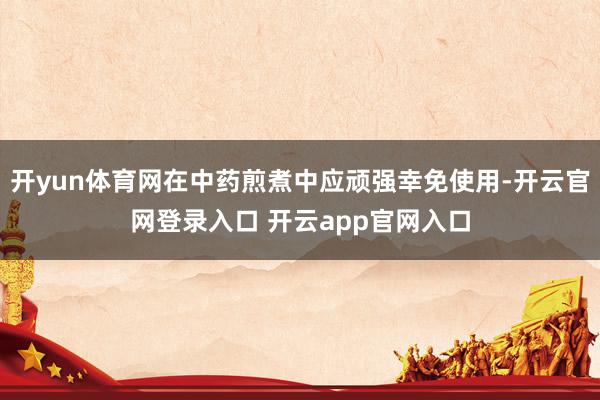 开yun体育网在中药煎煮中应顽强幸免使用-开云官网登录入口 开云app官网入口