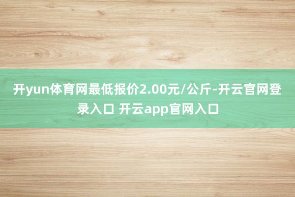 开yun体育网最低报价2.00元/公斤-开云官网登录入口 开云app官网入口