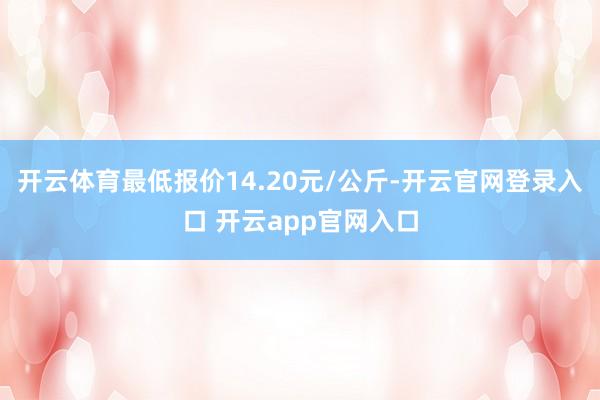 开云体育最低报价14.20元/公斤-开云官网登录入口 开云app官网入口