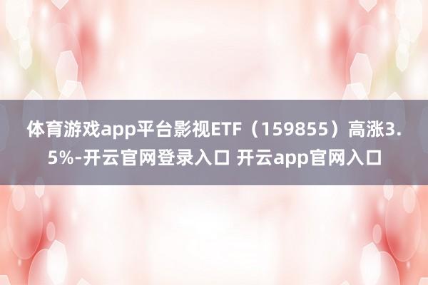 体育游戏app平台影视ETF（159855）高涨3.5%-开云官网登录入口 开云app官网入口