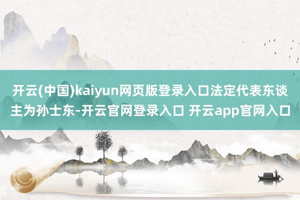 开云(中国)kaiyun网页版登录入口法定代表东谈主为孙士东-开云官网登录入口 开云app官网入口